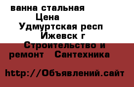 ванна стальная 70*150  › Цена ­ 6 500 - Удмуртская респ., Ижевск г. Строительство и ремонт » Сантехника   